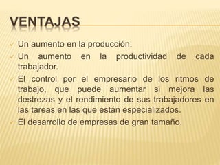 VENTAJAS
 Un aumento en la producción.
 Un aumento en la productividad de cada
trabajador.
 El control por el empresario de los ritmos de
trabajo, que puede aumentar si mejora las
destrezas y el rendimiento de sus trabajadores en
las tareas en las que están especializados.
 El desarrollo de empresas de gran tamaño.
 