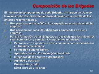 Composición de las Brigadas 
El número de componentes de cada Brigada, al margen del Jefe de 
la misma debe decidirse ateniéndose al máximo que resulte de los 
criterios recomendables. 
 Una persona por cada 500 m2 de superficie construida en dicha 
101 
empresa. 
 Una persona por cada 30 trabajadores empleados en dicha 
empresa. 
 Para la formación de las Brigadas es deseable que los miembros 
sean voluntarios y cumplan los siguientes requisitos: 
 Personas con experiencia previa en lucha contra incendios o 
en trabajos mecánicos. 
 Formación cultural básica. 
 Aptitudes físicas: Robustez (sin obesidad); 
 Integridad de las cuatro extremidades; 
 Agilidad y destreza; 
Buena vista y oído; 
Edad entre 25 y 45 años. 
 