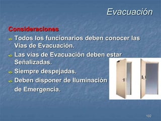 102 
Consideraciones 
 Todos los funcionarios deben conocer las 
Vías de Evacuación. 
 Las vías de Evacuación deben estar 
Señalizadas. 
 Siempre despejadas. 
 Deben disponer de Iluminación 
de Emergencia. 
Evacuación 
 
