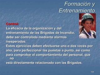 Formación y 
Entrenamiento 
Control: 
La eficacia de la organización y del 
entrenamiento de las Brigadas de Incendio, 
debe ser controlada mediante alarmas 
inesperadas. 
Estos ejercicios deben efectuarse una o dos veces por 
año, para perfeccionar las puestas a punto, así como 
para comprobar el comportamiento del personal, que 
104 
no 
está directamente relacionado con las Brigadas. 
 