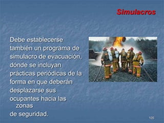 105 
Debe establecerse 
también un programa de 
simulacro de evacuación, 
dónde se incluyan 
prácticas periódicas de la 
forma en que deberán 
desplazarse sus 
ocupantes hacia las 
zonas 
de seguridad. 
Simulacros 
 