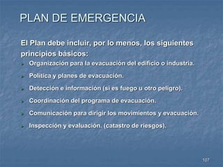 107 
PLAN DE EMERGENCIA 
El Plan debe incluir, por lo menos, los siguientes 
principios básicos: 
 Organización para la evacuación del edificio o industria. 
 Política y planes de evacuación. 
 Detección e información (si es fuego u otro peligro). 
 Coordinación del programa de evacuación. 
 Comunicación para dirigir los movimientos y evacuación. 
 Inspección y evaluación. (catastro de riesgos). 
 
