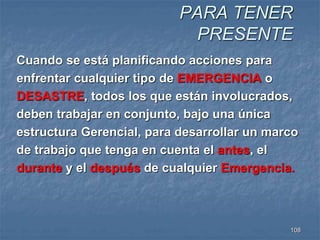 PARA TENER 
PRESENTE 
Cuando se está planificando acciones para 
enfrentar cualquier tipo de EMERGENCIA o 
DESASTRE, todos los que están involucrados, 
deben trabajar en conjunto, bajo una única 
estructura Gerencial, para desarrollar un marco 
de trabajo que tenga en cuenta el antes, el 
durante y el después de cualquier Emergencia. 
108 
 