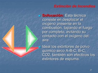 21 
CALOR 
 Sofocación: Esta técnica 
consiste en desplazar el 
oxígeno presente en la 
combustión, tapando el fuego 
por completo, evitando su 
contacto con el oxígeno del 
aire. 
 Ideal los extintores de polvo 
químico seco A-B-C, B-C, 
CO2, también son efectivos los 
extintores de espuma. 
REACCION EN 
CADENA 
COMBUSTIBLE 
Extinción de Incendios 
 