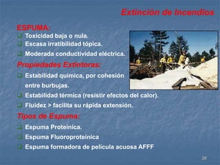 Extinción de Incendios 
26 
ESPUMA: 
 Toxicidad baja o nula. 
 Escasa irratibilidad tópica. 
 Moderada conductividad eléctrica. 
Propiedades Extintoras: 
 Estabilidad química, por cohesión 
entre burbujas. 
 Estabilidad térmica (resistir efectos del calor). 
 Fluidez > facilita su rápida extensión. 
Tipos de Espuma: 
 Espuma Proteínica. 
 Espuma Fluoroproteínica 
 Espuma formadora de película acuosa AFFF 
 
