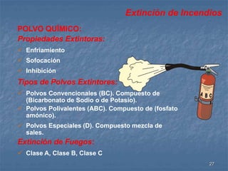 Extinción de Incendios 
27 
POLVO QUÍMICO: 
Propiedades Extintoras: 
 Enfriamiento 
 Sofocación 
 Inhibición 
Tipos de Polvos Extintores: 
 Polvos Convencionales (BC). Compuesto de 
(Bicarbonato de Sodio o de Potasio). 
 Polvos Polivalentes (ABC). Compuesto de (fosfato 
amónico). 
 Polvos Especiales (D). Compuesto mezcla de 
sales. 
Extinción de Fuegos: 
 Clase A, Clase B, Clase C 
 