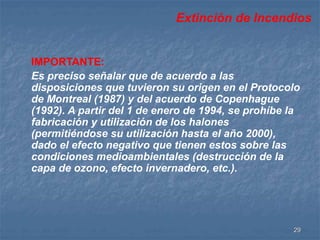 Extinción de Incendios 
IMPORTANTE: 
Es preciso señalar que de acuerdo a las 
disposiciones que tuvieron su origen en el Protocolo 
de Montreal (1987) y del acuerdo de Copenhague 
(1992). A partir del 1 de enero de 1994, se prohíbe la 
fabricación y utilización de los halones 
(permitiéndose su utilización hasta el año 2000), 
dado el efecto negativo que tienen estos sobre las 
condiciones medioambientales (destrucción de la 
capa de ozono, efecto invernadero, etc.). 
29 
 