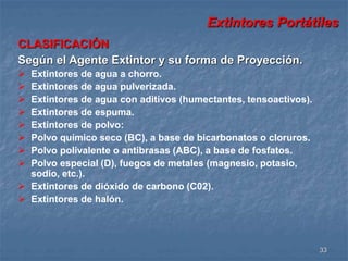 Extintores Portátiles 
33 
CLASIFICACIÓN 
Según el Agente Extintor y su forma de Proyección. 
 Extintores de agua a chorro. 
 Extintores de agua pulverizada. 
 Extintores de agua con aditivos (humectantes, tensoactivos). 
 Extintores de espuma. 
 Extintores de polvo: 
 Polvo químico seco (BC), a base de bicarbonatos o cloruros. 
 Polvo polivalente o antibrasas (ABC), a base de fosfatos. 
 Polvo especial (D), fuegos de metales (magnesio, potasio, 
sodio, etc.). 
 Extintores de dióxido de carbono (C02). 
 Extintores de halón. 
 