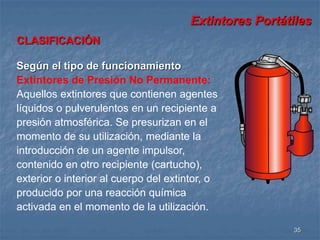 Extintores Portátiles 
35 
CLASIFICACIÓN 
Según el tipo de funcionamiento 
Extintores de Presión No Permanente: 
Aquellos extintores que contienen agentes 
líquidos o pulverulentos en un recipiente a 
presión atmosférica. Se presurizan en el 
momento de su utilización, mediante la 
introducción de un agente impulsor, 
contenido en otro recipiente (cartucho), 
exterior o interior al cuerpo del extintor, o 
producido por una reacción química 
activada en el momento de la utilización. 
 