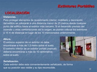 Extintores Portátiles 
38 
LOCALIZACIÓN 
Distancias. 
Para proteger elementos de revestimiento interior, mobiliario y decoración 
del edificio se colocarán a una distancia menor de 25 metros desde cualquier 
punto del edificio hasta el extintor más cercano. Si el desarrollo previsto del 
incendio u otras combinaciones así lo exigen, se podrán colocar los extintores 
a 15 m de distancia en lugar de los 10 mencionados anteriormente. 
Altura. 
El extremo superior de un extintor no debe 
encontrarse a más de 1,5 metro sobre el suelo. 
El extremo inferior de un extintor portátil (manual) 
debería encontrarse a más de 10 centímetros 
sobre el suelo. 
Señalización. 
Cada extintor debe esta convenientemente señalizado, de forma 
que su posición sea visible y su tipo reconocible. 
 
