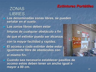 Extintores Portátiles 
39 
ZONAS 
LIBRES 
 Las denominadas zonas libres, se pueden 
señalar en el suelo. 
 Las zonas libres deben estar 
limpias de cualquier obstáculo a fin 
de que el extintor pueda ser alcanzado 
con la mayor facilidad y rapidez. 
 El acceso a cada extintor debe estar 
igualmente libre de obstáculos con 
el mismo fin. 
 Cuando sea necesario establecer pasillos de 
acceso estos deben tener un ancho igual o 
mayor a 80 cm. 
 