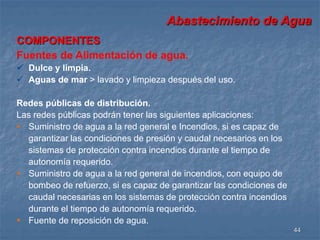 Abastecimiento de Agua 
44 
COMPONENTES 
Fuentes de Alimentación de agua. 
 Dulce y limpia. 
 Aguas de mar > lavado y limpieza después del uso. 
Redes públicas de distribución. 
Las redes públicas podrán tener las siguientes aplicaciones: 
 Suministro de agua a la red general e Incendios, si es capaz de 
garantizar las condiciones de presión y caudal necesarios en los 
sistemas de protección contra incendios durante el tiempo de 
autonomía requerido. 
 Suministro de agua a la red general de incendios, con equipo de 
bombeo de refuerzo, si es capaz de garantizar las condiciones de 
caudal necesarias en los sistemas de protección contra incendios 
durante el tiempo de autonomía requerido. 
 Fuente de reposición de agua. 
 