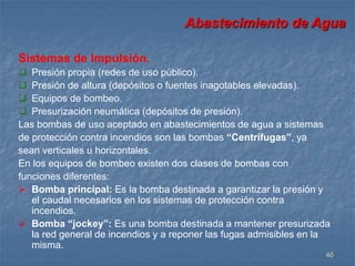 Abastecimiento de Agua 
46 
Sistemas de Impulsión. 
 Presión propia (redes de uso público). 
 Presión de altura (depósitos o fuentes inagotables elevadas). 
 Equipos de bombeo. 
 Presurización neumática (depósitos de presión). 
Las bombas de uso aceptado en abastecimientos de agua a sistemas 
de protección contra incendios son las bombas “Centrífugas”, ya 
sean verticales u horizontales. 
En los equipos de bombeo existen dos clases de bombas con 
funciones diferentes: 
 Bomba principal: Es la bomba destinada a garantizar la presión y 
el caudal necesarios en los sistemas de protección contra 
incendios. 
 Bomba “jockey”: Es una bomba destinada a mantener presurizada 
la red general de incendios y a reponer las fugas admisibles en la 
misma. 
 