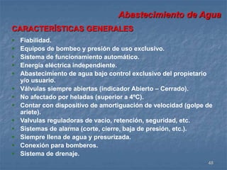 Abastecimiento de Agua 
48 
CARACTERÍSTICAS GENERALES 
 Fiabilidad. 
 Equipos de bombeo y presión de uso exclusivo. 
 Sistema de funcionamiento automático. 
 Energía eléctrica independiente. 
 Abastecimiento de agua bajo control exclusivo del propietario 
y/o usuario. 
 Válvulas siempre abiertas (indicador Abierto – Cerrado). 
 No afectado por heladas (superior a 4ºC). 
 Contar con dispositivo de amortiguación de velocidad (golpe de 
ariete). 
 Valvulas reguladoras de vacío, retención, seguridad, etc. 
 Sistemas de alarma (corte, cierre, baja de presión, etc.). 
 Siempre llena de agua y presurizada. 
 Conexión para bomberos. 
 Sistema de drenaje. 
 