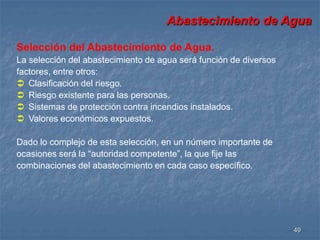 Abastecimiento de Agua 
49 
Selección del Abastecimiento de Agua. 
La selección del abastecimiento de agua será función de diversos 
factores, entre otros: 
 Clasificación del riesgo. 
 Riesgo existente para las personas. 
 Sistemas de protección contra incendios instalados. 
 Valores económicos expuestos. 
Dado lo complejo de esta selección, en un número importante de 
ocasiones será la “autoridad competente”, la que fije las 
combinaciones del abastecimiento en cada caso específico. 
 