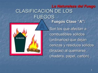 La Naturaleza del Fuego 
5 
CLASIFICACION DE LOS 
FUEGOS 
Fuegos Clase “A”: 
Son los que afectan a 
combustibles sólidos 
(ordinarios) que dejan 
cenizas y residuos sólidos 
(brazas) al quemarse. 
(madera, papel, cartón) 
 