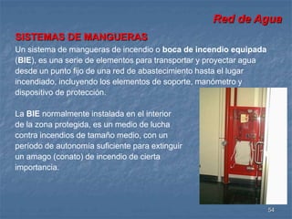 Red de Agua 
54 
SISTEMAS DE MANGUERAS 
Un sistema de mangueras de incendio o boca de incendio equipada 
(BIE), es una serie de elementos para transportar y proyectar agua 
desde un punto fijo de una red de abastecimiento hasta el lugar 
incendiado, incluyendo los elementos de soporte, manómetro y 
dispositivo de protección. 
La BIE normalmente instalada en el interior 
de la zona protegida, es un medio de lucha 
contra incendios de tamaño medio, con un 
período de autonomía suficiente para extinguir 
un amago (conato) de incendio de cierta 
importancia. 
 