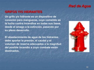 Red de Agua 
56 
GRIFOS Y/O HIDRANTES 
Un grifo y/o hidrante es un dispositivo de 
conexión para mangueras, cuyo cometido es 
la lucha contra incendios en todas sus fases, 
desde el amago a la extinción, pasando por 
su pleno desarrollo. 
El abastecimiento de agua de los hidrantes 
debe aportar la presión, el caudal y el 
volumen de reserva adecuados a la magnitud 
del posible incendio a cuyo combate están 
destinados. 
 