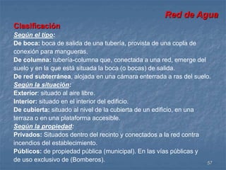Red de Agua 
Clasificación 
Según el tipo: 
De boca: boca de salida de una tubería, provista de una copla de 
conexión para mangueras. 
De columna: tubería-columna que, conectada a una red, emerge del 
suelo y en la que está situada la boca (o bocas) de salida. 
De red subterránea, alojada en una cámara enterrada a ras del suelo. 
Según la situación: 
Exterior: situado al aire libre. 
Interior: situado en el interior del edificio. 
De cubierta: situado al nivel de la cubierta de un edificio, en una 
terraza o en una plataforma accesible. 
Según la propiedad: 
Privados: Situados dentro del recinto y conectados a la red contra 
incendios del establecimiento. 
Públicos: de propiedad pública (municipal). En las vías públicas y 
de uso exclusivo de (Bomberos). 
57 
 