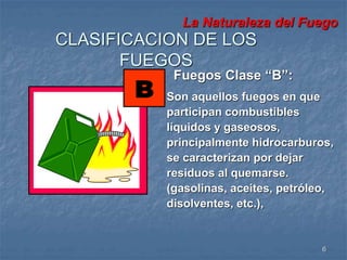 La Naturaleza del Fuego 
Fuegos Clase “B”: 
Son aquellos fuegos en que 
participan combustibles 
líquidos y gaseosos, 
principalmente hidrocarburos, 
se caracterizan por dejar 
residuos al quemarse. 
(gasolinas, aceites, petróleo, 
disolventes, etc.), 
6 
CLASIFICACION DE LOS 
FUEGOS 
 