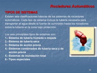 Rociadores Automáticos 
64 
TIPOS DE SISTEMAS 
Existen seis clasificaciones básicas de los sistemas de rociadores 
automáticos. Cada tipo de sistema incluye la tubería necesaria para 
transportar el agua desde la fuente de suministro hasta los rociadores 
sobre la tubería en la zona bajo protección. 
Los seis principales tipos de sistemas son: 
1.- Sistema de tubería húmeda o mojada 
2.- Sistema de tubería seca 
3.- Sistema de acción previa 
4.- Sistemas combinados de tubería seca y de 
acción previa 
5.- Sistemas de inundación total 
6.- Tipos especiales 
 