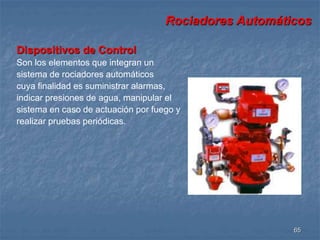 Rociadores Automáticos 
65 
Dispositivos de Control 
Son los elementos que integran un 
sistema de rociadores automáticos 
cuya finalidad es suministrar alarmas, 
indicar presiones de agua, manipular el 
sistema en caso de actuación por fuego y 
realizar pruebas periódicas. 
 