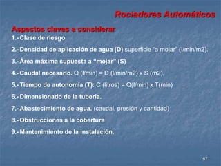 Rociadores Automáticos 
67 
Aspectos claves a considerar 
1.- Clase de riesgo 
2.- Densidad de aplicación de agua (D) superficie “a mojar” (I/min/m2). 
3.- Área máxima supuesta a “mojar” (S) 
4.- Caudal necesario. Q (l/min) = D (l/min/m2) x S (m2). 
5.- Tiempo de autonomía (T): C (litros) = Q(I/min) x T(min) 
6.- Dimensionado de la tubería. 
7.- Abastecimiento de agua. (caudal, presión y cantidad) 
8.- Obstrucciones a la cobertura 
9.- Mantenimiento de la instalación. 
 