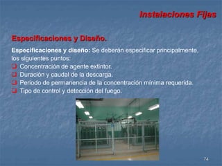 Instalaciones Fijas 
74 
Especificaciones y Diseño. 
Especificaciones y diseño: Se deberán especificar principalmente, 
los siguientes puntos: 
 Concentración de agente extintor. 
 Duración y caudal de la descarga. 
 Periodo de permanencia de la concentración mínima requerida. 
 Tipo de control y detección del fuego. 
 
