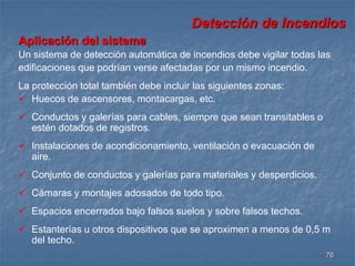 Detección de Incendios 
Aplicación del sistema 
Un sistema de detección automática de incendios debe vigilar todas las 
edificaciones que podrían verse afectadas por un mismo incendio. 
La protección total también debe incluir las siguientes zonas: 
 Huecos de ascensores, montacargas, etc. 
76 
 Conductos y galerías para cables, siempre que sean transitables o 
estén dotados de registros. 
 Instalaciones de acondicionamiento, ventilación o evacuación de 
aire. 
 Conjunto de conductos y galerías para materiales y desperdicios. 
 Cámaras y montajes adosados de todo tipo. 
 Espacios encerrados bajo falsos suelos y sobre falsos techos. 
 Estanterías u otros dispositivos que se aproximen a menos de 0,5 m 
del techo. 
 