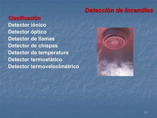 Detección de Incendios 
77 
Clasificación 
Detector iónico 
Detector óptico 
Detector de llamas 
Detector de chispas 
Detector de temperatura 
Detector termostático 
Detector termovelocimétrico 
 