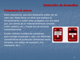 Detección de Incendios 
79 
Pulsadores de alarma 
Estos dispositivos, que para destacarse suelen ser de 
color rojo, deben llevar un rótulo que explique su 
funcionamiento y suelen estar protegidos con una placa 
que, aun siendo de un material fácilmente rompible 
(vidrio, plástico, etc.), impida que se accionen 
inadvertidamente. 
Existen distintos modelos de pulsadores, 
para montaje empotrado o visto; con diferentes 
características de protección (ambientes secos, 
húmedos, con peligro de explosión, a la 
intemperie, etc.). 
 