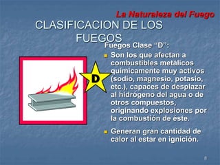 La Naturaleza del Fuego 
8 
CLASIFICACION DE LOS 
FUEGOS 
Fuegos Clase “D”: 
 Son los que afectan a 
combustibles metálicos 
químicamente muy activos 
(sodio, magnesio, potasio, 
etc.), capaces de desplazar 
al hidrógeno del agua o de 
otros compuestos, 
originando explosiones por 
la combustión de éste. 
 Generan gran cantidad de 
calor al estar en ignición. 
 