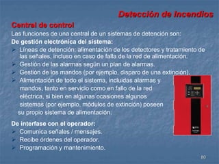 Detección de Incendios 
Central de control 
Las funciones de una central de un sistemas de detención son: 
De gestión electrónica del sistema: 
 Líneas de detención: alimentación de los detectores y tratamiento de 
80 
las señales, incluso en caso de falla de la red de alimentación. 
 Gestión de las alarmas según un plan de alarmas. 
 Gestión de los mandos (por ejemplo, disparo de una extinción). 
 Alimentación de todo el sistema, incluidas alarmas y 
mandos, tanto en servicio como en fallo de la red 
eléctrica, si bien en algunas ocasiones algunos 
sistemas (por ejemplo, módulos de extinción) poseen 
su propio sistema de alimentación. 
De interfase con el operador: 
 Comunica señales / mensajes. 
 Recibe órdenes del operador. 
 Programación y mantenimiento. 
 