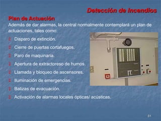 Detección de Incendios 
Plan de Actuación 
Además de dar alarmas, la central normalmente contemplará un plan de 
actuaciones, tales como: 
81 
 Disparo de extinción. 
 Cierre de puertas cortafuegos. 
 Paro de maquinaria. 
 Apertura de extractoreso de humos. 
 Llamada y bloqueo de ascensores. 
 Iluminación de emergencias. 
 Balizas de evacuación. 
 Activación de alarmas locales ópticas/ acústicas. 
 