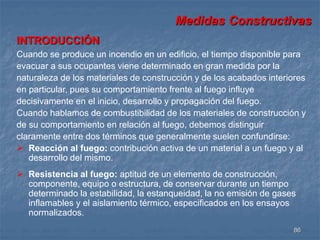 Medidas Constructivas 
INTRODUCCIÓN 
Cuando se produce un incendio en un edificio, el tiempo disponible para 
evacuar a sus ocupantes viene determinado en gran medida por la 
naturaleza de los materiales de construcción y de los acabados interiores 
en particular, pues su comportamiento frente al fuego influye 
decisivamente en el inicio, desarrollo y propagación del fuego. 
Cuando hablamos de combustibilidad de los materiales de construcción y 
de su comportamiento en relación al fuego, debemos distinguir 
claramente entre dos términos que generalmente suelen confundirse: 
 Reacción al fuego: contribución activa de un material a un fuego y al 
86 
desarrollo del mismo. 
 Resistencia al fuego: aptitud de un elemento de construcción, 
componente, equipo o estructura, de conservar durante un tiempo 
determinado la estabilidad, la estanqueidad, la no emisión de gases 
inflamables y el aislamiento térmico, especificados en los ensayos 
normalizados. 
 