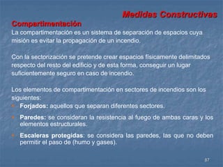 Medidas Constructivas 
87 
Compartimentación 
La compartimentación es un sistema de separación de espacios cuya 
misión es evitar la propagación de un incendio. 
Con la sectorización se pretende crear espacios físicamente delimitados 
respecto del resto del edificio y de esta forma, conseguir un lugar 
suficientemente seguro en caso de incendio. 
Los elementos de compartimentación en sectores de incendios son los 
siguientes: 
 Forjados: aquellos que separan diferentes sectores. 
 Paredes: se consideran la resistencia al fuego de ambas caras y los 
elementos estructurales. 
 Escaleras protegidas: se considera las paredes, las que no deben 
permitir el paso de (humo y gases). 
 