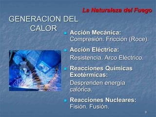 La Naturaleza del Fuego 
9 
GENERACION DEL 
CALOR  Acción Mecánica: 
Compresión. Fricción (Roce). 
 Acción Eléctrica: 
Resistencia. Arco Eléctrico. 
 Reacciones Químicas 
Exotérmicas: 
Desprenden energía 
calórica. 
 Reacciones Nucleares: 
Fisión. Fusión. 
 
