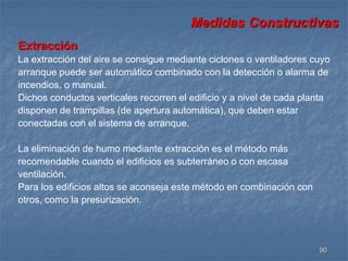 Medidas Constructivas 
Extracción 
La extracción del aire se consigue mediante ciclones o ventiladores cuyo 
arranque puede ser automático combinado con la detección o alarma de 
incendios, o manual. 
Dichos conductos verticales recorren el edificio y a nivel de cada planta 
disponen de trampillas (de apertura automática), que deben estar 
conectadas con el sistema de arranque. 
90 
La eliminación de humo mediante extracción es el método más 
recomendable cuando el edificios es subterráneo o con escasa 
ventilación. 
Para los edificios altos se aconseja este método en combinación con 
otros, como la presurización. 
 