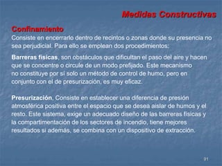 Medidas Constructivas 
Confinamiento 
Consiste en encerrarlo dentro de recintos o zonas donde su presencia no 
sea perjudicial. Para ello se emplean dos procedimientos: 
Barreras físicas, son obstáculos que dificultan el paso del aire y hacen 
que se concentre o circule de un modo prefijado. Este mecanismo 
no constituye por sí solo un método de control de humo, pero en 
conjunto con el de presurización, es muy eficaz. 
Presurización, Consiste en establecer una diferencia de presión 
atmosférica positiva entre el espacio que se desea aislar de humos y el 
resto. Este sistema, exige un adecuado diseño de las barreras físicas y 
la compartimentación de los sectores de incendio, tiene mejores 
resultados si además, se combina con un dispositivo de extracción. 
91 
 