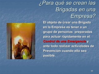 ¿Para qué se crean las 
Brigadas en una 
Empresa? 
El objeto de crear una Brigada 
en la Empresa es tener a un 
grupo de personas preparadas 
para actuar rápidamente en el 
Control de una Emergencia y 
ante todo realizar actividades de 
Prevención cuando ello sea 
posible. 
99 
 