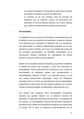 - Los costos de operación y los tiempos de viaje de los vehículos 
11 
que utilizan la carretera aumentan sensiblemente. 
- La inversión en las vías aumenta, pues los procesos de 
reposición que se requieren cuando los pavimentos han 
alcanzado un nivel de deterioro extremo, son mucho mayores 
que cuando el mantenimiento se realiza oportunamente. 
- Serviciabilidad 
La satisfacción de los usuarios se manifiesta, fundamentalmente, por 
la calidad en que se encuentran los pavimentos o capas de rodadura 
y los elementos que constituyen la seguridad vial. Los pavimentos, 
que experimentan un deterioro relativamente acelerado son los que 
requieren la mayor inversión, por lo que, con el desarrollo masivo de 
las carreteras pavimentadas, las entidades responsables de la 
conservación debieron plantearse las interrogantes de cuando 
intervenir y de cómo medir el nivel de deterioro. 
Existen en la actualidad diversos indicadores que permiten establecer 
la calidad del servicio que se presta o, como se le denomina, la 
serviciabilidad. Parte fundamental de la definición de los niveles de 
serviciabilidad es establecer valores que corresponderían a 
serviciabilidades extremas, es decir, a un pavimento nuevo y a uno 
que resulta prácticamente intransitable. Todos los indicadores 
existentes tienen en común la preponderancia de las irregularidades 
(rugosidad) por sobre todos los otros factores utilizados en el cálculo 
de tales indicadores (grietas, ahuellamientos, deformaciones, etc.). 
Los criterios más modernos sobre serviciabilidad comprenden 
aspectos que guardan relación con el deterioro funcional del 
pavimento, la capacidad estructural del pavimento y la seguridad de 
los usuarios. La serviciabilidad funcional del pavimento interpreta la 
percepción de la calidad de la superficie de rodadura que experimenta 
el usuario. Por lo tanto, se relaciona fundamentalmente con la 
 