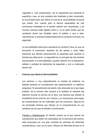 rugosidad o, más exactamente, con la regularidad que presenta la 
superficie y que, en una carretera bien diseñada (y bien construida), 
es el principal factor que define el nivel de la serviciabilidad funcional 
que presta. Aún cuando para el técnico especialista las tres 
condiciones señaladas en el párrafo anterior son importantes, y de 
muchas maneras están ligadas entre sí, no se debe olvidar que las 
carreteras tienen por finalidad servir al público y que a éste, 
naturalmente, le interesa fundamentalmente la condición funcional y la 
seguridad. 
La serviciabilidad estructural representa la condición física en que se 
encuentra el pavimento; depende de las grietas y otras fallas 
presentes que afectan adversamente la capacidad para soportar el 
tránsito que debe servir. La seguridad es un concepto de más reciente 
incorporación a la serviciabilidad y guarda relación con la disposición, 
calidad y cantidad de elementos de seguridad, y con un adecuado 
diseño vial. 
12 
- Factores que afecta la Serviciabilidad 
Los caminos y, muy especialmente, la carpeta de rodadura, se 
diseñan teniendo en consideración que experimentarán un deterioro 
progresivo. El procedimiento de diseño más adecuado es el que logra 
predecir, de la manera más cercana a la realidad, la variación del 
deterioro durante el servicio de la obra. Los factores que afectan la 
durabilidad de los caminos son muchos, y su importancia varía según 
las características de los materiales que los componen. Algunos de 
los principales factores que influyen en el comportamiento de una 
carretera son los que se señalan a continuación: 
Tránsito y Solicitaciones. El tránsito usuario es el que impone las 
solicitaciones que deben ser soportadas por la estructura del camino; 
está compuesto por una gran variedad de vehículos de diferentes 
características y que, por lo tanto, influyen de diferentes formas en el 
 