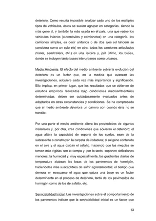 deterioro. Como resulta imposible analizar cada uno de los múltiples 
tipos de vehículos, éstos se suelen agrupar en categorías, siendo la 
más general, y también la más usada en el país, una que reúne los 
vehículos livianos (automóviles y camionetas) en una categoría, los 
camiones simples, es decir unitarios o de dos ejes (el tándem se 
considera como un solo eje) en otra, todos los camiones articulados 
(trailer, semitrailers, etc.) en una tercera y, por último, los buses, 
donde se incluyen tanto buses interurbanos como urbanos. 
Medio Ambiente. El efecto del medio ambiente sobre la evolución del 
deterioro es un factor que, en la medida que avanzan las 
investigaciones, adquiere cada vez más importancia y significación. 
Ello implica, en primer lugar, que los resultados que se obtienen de 
estudios empíricos realizados bajo condiciones medioambientales 
determinadas, deben ser cuidadosamente evaluados antes de 
adoptarlos en otras circunstancias y condiciones. Se ha comprobado 
que el medio ambiente deteriora un camino aún cuando éste no se 
transite. 
Por una parte el medio ambiente altera las propiedades de algunos 
materiales y, por otra, crea condiciones que aceleran el deterioro; el 
agua altera la capacidad de soporte de los suelos, sean de la 
subrasante o constituyan la carpeta de rodadura; el oxígeno contenido 
en el aire y el agua oxidan el asfalto, haciendo que las mezclas se 
tornen más rígidas con el tiempo y, por lo tanto, soporten deflexiones 
menores; la humedad y, muy especialmente, los gradientes diarios de 
temperatura alabean las losas de los pavimentos de hormigón, 
haciéndolas más susceptibles de sufrir agrietamientos; el tiempo que 
demora en evacuarse el agua que satura una base es un factor 
determinante en el proceso de deterioro, tanto de los pavimentos de 
hormigón como de los de asfalto, etc. 
Serviciabilidad Inicial. Las investigaciones sobre el comportamiento de 
los pavimentos indican que la serviciabilidad inicial es un factor que 
13 
 