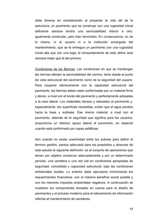 debe tenerse en consideración al proyectar la vida útil de la 
estructura; un pavimento que se construye con una rugosidad inicial 
deficiente siempre tendrá una serviciabilidad inferior a otro, 
igualmente construido, pero bien terminado. En consecuencia, no da 
lo mismo, ni al usuario ni a la institución encargada del 
mantenimiento, que se le entregue un pavimento con una rugosidad 
inicial alta que con una baja; el comportamiento de este último será 
siempre mejor que él del primero. 
Condiciones de las Bermas. Las condiciones en que se mantengan 
las bermas afectan la serviciabilidad del camino, tanto desde el punto 
de vista estructural del pavimento como de la seguridad del usuario. 
Para cooperar efectivamente con la capacidad estructural del 
pavimento, las bermas deben estar conformadas por un material firme 
y denso, a nivel con el borde del pavimento y perfectamente adosadas 
a la cara lateral. Los materiales densos y adosados al pavimento y, 
especialmente, las superficies revestidas, evitan que el agua penetre 
hacia la base y subbase. Ese mismo material, a nivel con el 
pavimento, además de la seguridad que significa para los usuarios, 
proporciona un efectivo apoyo lateral al pavimento, en especial 
cuando está conformado por capas asfálticas. 
Aún cuando no existe unanimidad entre los autores para definir el 
término gestión, parece adecuada para los propósitos y alcances de 
este estudio la siguiente definición: es el conjunto de operaciones que 
tienen por objetivo conservar adecuadamente y por un determinado 
período, una carretera o una red vial en condiciones apropiadas de 
seguridad, comodidad y capacidad estructural, bajo las condiciones 
ambientales locales. Lo anterior debe ejecutarse minimizando los 
requerimientos financieros, con el máximo beneficio social posible y 
con los menores impactos ambientales negativos. A continuación se 
muestran los componentes tomados en cuenta para el diseño de 
pavimentos y el proceso moderno para el relevamiento de información 
referida al mantenimiento de carreteras: 
14 
 