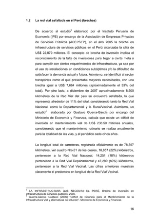 16 
1.2 La red vial asfaltada en el Perú (brechas) 
De acuerdo al estudio3 elaborado por el Instituto Peruano de 
Economía (IPE) por encargo de la Asociación de Empresas Privadas 
de Servicios Públicos (ADEPSEP), en el año 2005 la brecha en 
infraestructura de servicios públicos en el Perú alcanzaba la cifra de 
US$ 22,879 millones. El concepto de brecha de inversión implica el 
reconocimiento de la falta de inversiones para llegar a cierta meta o 
para cumplir con ciertos requerimientos de infraestructura, ya sea por 
el uso de instalaciones en condiciones subóptimas y/o la dificultad de 
satisfacer la demanda actual y futura. Asimismo, se identificó al sector 
transportes como el que presentaba mayores necesidades, con una 
brecha igual a US$ 7,684 millones (aproximadamente el 33% del 
total). Por otro lado, a diciembre de 2007 aproximadamente 8,500 
kilómetros de la Red Vial del país se encuentra asfaltada, lo que 
representa alrededor de 11% del total, considerando tanto la Red Vial 
Nacional, como la Departamental y la Rural/Vecinal. Asimismo, un 
estudio4 elaborado por Gustavo Guerra-García por encargo del 
Ministerio de Economía y Finanzas, calcula que existe un déficit de 
inversión en mantenimiento vial de US$ 236.50 millones anuales, 
considerando que el mantenimiento rutinario se realiza anualmente 
para la totalidad de las vías, y el periódico cada cinco años. 
La longitud total de carreteras, registrada oficialmente es de 78,397 
kilómetros, ver cuadro Nro.01 de los cuales, 16,857 (22%) kilómetros, 
pertenecen a la Red Vial Nacional, 14,251 (18%) kilómetros 
pertenecen a la Red Vial Departamental y 47,289 (60%) kilómetros, 
pertenecen a la Red Vial Vecinal. Las cifras anteriores muestran 
claramente el predomino en longitud de la Red Vial Vecinal. 
3 LA INFRAESTRUCTURA QUE NECESITA EL PERÚ, Brecha de inversión en 
infraestructura de servicios públicos, 2005. 
4 Guerra-García, Gustavo (2006) “Déficit de recursos para el Mantenimiento de la 
Infraestructura Vial y alternativas de solución”. Ministerio de Economía y Finanzas 
 