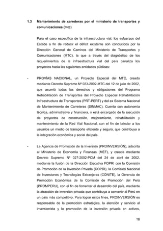 1.3 Mantenimiento de carreteras por el ministerio de transportes y 
18 
comunicaciones (mtc) 
Para el caso específico de la infraestructura vial, los esfuerzos del 
Estado a fin de reducir el déficit existente son conducidos por la 
Dirección General de Caminos del Ministerio de Transportes y 
Comunicaciones (MTC), la que a través del diagnóstico de los 
requerimientos de la infraestructura vial del país canaliza los 
proyectos hacia las siguientes entidades públicas: 
- PROVÍAS NACIONAL, un Proyecto Especial del MTC, creado 
mediante Decreto Supremo Nº 033-2002-MTC del 12 de julio de 2002, 
que asumió todos los derechos y obligaciones del Programa 
Rehabilitación de Transportes del Proyecto Especial Rehabilitación 
Infraestructura de Transportes (PRT-PERT) y del ex Sistema Nacional 
de Mantenimiento de Carreteras (SINMAC). Cuenta con autonomía 
técnica, administrativa y financiera, y está encargado de la ejecución 
de proyectos de construcción, mejoramiento, rehabilitación y 
mantenimiento de la Red Vial Nacional, con el fin de brindar a los 
usuarios un medio de transporte eficiente y seguro, que contribuya a 
la integración económica y social del país. 
- La Agencia de Promoción de la Inversión (PROINVERSIÓN), adscrita 
al Ministerio de Economía y Finanzas (MEF), y creada mediante 
Decreto Supremo Nº 027-2002-PCM del 24 de abril de 2002, 
mediante la fusión de la Dirección Ejecutiva FOPRI con la Comisión 
de Promoción de la Inversión Privada (COPRI), la Comisión Nacional 
de Inversiones y Tecnologías Extranjeras (CONITE), la Gerencia de 
Promoción Económica de la Comisión de Promoción del Perú 
(PROMPERU), con el fin de fomentar el desarrollo del país, mediante 
la atracción de inversión privada que contribuya a convertir al Perú en 
un país más competitivo. Para lograr estos fines, PROINVERSIÓN es 
responsable de la promoción estratégica, la atención y servicio al 
inversionista y la promoción de la inversión privada en activos, 
 