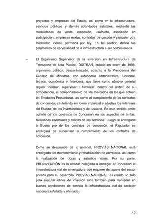 proyectos y empresas del Estado, así como en la infraestructura, 
servicios públicos y demás actividades estatales, mediante las 
modalidades de venta, concesión, usufructo, asociación en 
participación, empresas mixtas, contratos de gestión y cualquier otra 
modalidad idónea permitida por ley. En tal sentido, define los 
parámetros de servicialidad de la infraestructura a ser concesionada. 
- El Organismo Supervisor de la Inversión en Infraestructura de 
Transporte de Uso Público, OSITRAN, creado en enero de 1998, 
organismo público, descentralizado, adscrito a la Presidencia del 
Consejo de Ministros, con autonomía administrativa, funcional, 
técnica, económica y financiera, que tiene como objetivo general 
regular, normar, supervisar y fiscalizar, dentro del ámbito de su 
competencia, el comportamiento de los mercados en los que actúan 
las Entidades Prestadoras, así como el cumplimiento de los contratos 
de concesión, cautelando en forma imparcial y objetiva los intereses 
del Estado, de los inversionistas y del usuario. En este sentido emite 
opinión de los contratos de Concesión en los aspectos de tarifas, 
facilidades esenciales y calidad de los servicios Luego de entregada 
la Buena pro de los contratos de concesión, el Regulador se 
encargará de supervisar el cumplimiento de los contratos de 
concesión. 
Como se desprende de lo anterior, PROVÍAS NACIONAL está 
encargada del mantenimiento y rehabilitación de carreteras, así como 
la realización de obras y estudios viales. Por su parte, 
PROINVERSIÓN es la entidad delegada a entregar en concesión la 
infraestructura vial de envergadura que requiere del aporte del sector 
privado para su desarrollo. PROVÍAS NACIONAL, es creado no sólo 
para ejecutar obras de inversión sino también para mantener en 
buenas condiciones de servicio la infraestructura vial de carácter 
nacional (asfaltada y afirmada). 
19 
 