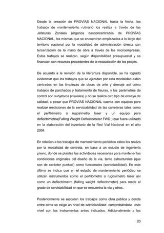 Desde la creación de PROVÍAS NACIONAL hasta la fecha, los 
trabajos de mantenimiento rutinario los realiza a través de las 
Jefaturas Zonales (órganos desconcentrados de PROVÍAS 
NACIONAL, las mismas que se encuentran emplazadas a lo largo del 
territorio nacional por la modalidad de administración directa con 
tercerización de la mano de obra a través de las microempresas. 
Estos trabajos se realizan, según disponibilidad presupuestal y se 
financian con recursos procedentes de la recaudación de los peajes. 
De acuerdo a la revisión de la literartura disponible, se ha logrado 
evidenciar que los trabajos que se ejecutan por esta modalidad están 
centrados en las limpiezas de obras de arte y drenaje así como 
trabajos de parchados y tratamiento de fisuras, y los parámetros de 
control son subjetivos (visuales) y no se realiza otro tipo de ensayo de 
calidad, a pesar que PROVÍAS NACIONAL cuenta con equipos para 
realizar mediciones de la serviciabilidad de las carreteras tales como 
el perfilómetro o rugosímetro laser y un equipo para 
deflectometría(Falling Weight Deflectometer FWD ) que fuera utilizado 
en la elaboración del inventario de la Red Vial Nacional en el año 
2004. 
En relación a los trabajos de mantenimiento periódico estos los realiza 
por la modalidad de contrata, en base a un estudio de ingeniería 
previo, donde se plantea las actividades necesarias para mantener las 
condiciones originales del diseño de la vía, tanto estructurales (que 
son de carácter puntual) como funcionales (serviciabilidad). En este 
último se indica que en el estudio de mantenimiento periódico se 
utilizan instrumentos como el perfilómetro o rugosímetro láser así 
como un deflectómetro (falling weight deflectometer) para medir el 
grado de serviciabilidad en que se encuentra la vía y otros. 
Posteriormente se ejecutan los trabajos como obra pública y donde 
entre otros se exige un nivel de serviciabilidad, comprobándose este 
nivel con los instrumentos antes indicados. Adicionalmente a los 
20 
 