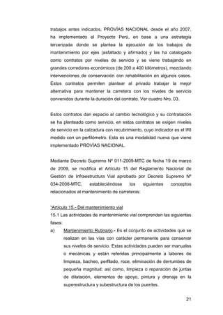 trabajos antes indicados, PROVÍAS NACIONAL desde el año 2007, 
ha implementado el Proyecto Perú, en base a una estrategia 
tercerizada donde se plantea la ejecución de los trabajos de 
mantenimiento por ejes (asfaltado y afirmado) y las ha catalogado 
como contratos por niveles de servicio y se viene trabajando en 
grandes corredores económicos (de 200 a 400 kilómetros), mezclando 
intervenciones de conservación con rehabilitación en algunos casos. 
Estos contratos permiten plantear al privado trabajar la mejor 
alternativa para mantener la carretera con los niveles de servicio 
convenidos durante la duración del contrato. Ver cuadro Nro. 03. 
Estos contratos dan espacio al cambio tecnológico y su contratación 
se ha planteado como servicio, en estos contratos se exigen niveles 
de servicio en la calzadura con recubrimiento, cuyo indicador es el IRI 
medido con un perfilómetro. Esta es una modalidad nueva que viene 
implementado PROVÍAS NACIONAL. 
Mediante Decreto Supremo Nº 011-2009-MTC de fecha 19 de marzo 
de 2009, se modifica el Artículo 15 del Reglamento Nacional de 
Gestión de Infraestructura Vial aprobado por Decreto Supremo Nº 
034-2008-MTC, estableciéndose los siguientes conceptos 
relacionados al mantenimiento de carreteras: 
“Artículo 15.- Del mantenimiento vial 
15.1 Las actividades de mantenimiento vial comprenden las siguientes 
fases: 
a) Mantenimiento Rutinario.- Es el conjunto de actividades que se 
realizan en las vías con carácter permanente para conservar 
sus niveles de servicio. Estas actividades pueden ser manuales 
o mecánicas y están referidas principalmente a labores de 
limpieza, bacheo, perfilado, roce, eliminación de derrumbes de 
pequeña magnitud; así como, limpieza o reparación de juntas 
de dilatación, elementos de apoyo, pintura y drenaje en la 
superestructura y subestructura de los puentes. 
21 
 