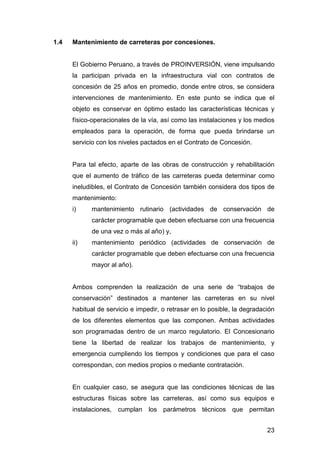 23 
1.4 Mantenimiento de carreteras por concesiones. 
El Gobierno Peruano, a través de PROINVERSIÓN, viene impulsando 
la participan privada en la infraestructura vial con contratos de 
concesión de 25 años en promedio, donde entre otros, se considera 
intervenciones de mantenimiento. En este punto se indica que el 
objeto es conservar en óptimo estado las características técnicas y 
físico-operacionales de la vía, así como las instalaciones y los medios 
empleados para la operación, de forma que pueda brindarse un 
servicio con los niveles pactados en el Contrato de Concesión. 
Para tal efecto, aparte de las obras de construcción y rehabilitación 
que el aumento de tráfico de las carreteras pueda determinar como 
ineludibles, el Contrato de Concesión también considera dos tipos de 
mantenimiento: 
i) mantenimiento rutinario (actividades de conservación de 
carácter programable que deben efectuarse con una frecuencia 
de una vez o más al año) y, 
ii) mantenimiento periódico (actividades de conservación de 
carácter programable que deben efectuarse con una frecuencia 
mayor al año). 
Ambos comprenden la realización de una serie de “trabajos de 
conservación” destinados a mantener las carreteras en su nivel 
habitual de servicio e impedir, o retrasar en lo posible, la degradación 
de los diferentes elementos que las componen. Ambas actividades 
son programadas dentro de un marco regulatorio. El Concesionario 
tiene la libertad de realizar los trabajos de mantenimiento, y 
emergencia cumpliendo los tiempos y condiciones que para el caso 
correspondan, con medios propios o mediante contratación. 
En cualquier caso, se asegura que las condiciones técnicas de las 
estructuras físicas sobre las carreteras, así como sus equipos e 
instalaciones, cumplan los parámetros técnicos que permitan 
 
